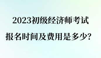 2023初級經(jīng)濟(jì)師報(bào)名考試時(shí)間及費(fèi)用是多少？