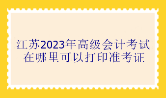 江蘇2023年高級(jí)會(huì)計(jì)考試在哪里可以打印準(zhǔn)考證？