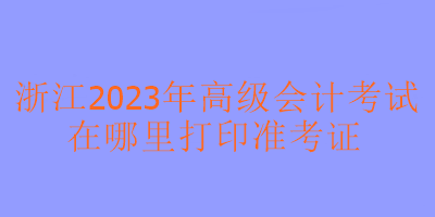 浙江2023年高級會計考試在哪里可以打印準考證？