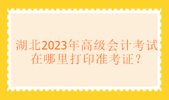 湖北2023年高級(jí)會(huì)計(jì)考試在哪里打印準(zhǔn)考證？