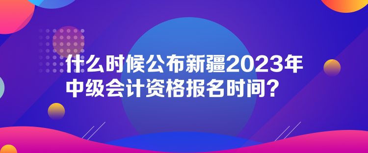 什么時候公布新疆2023年中級會計資格報名時間？