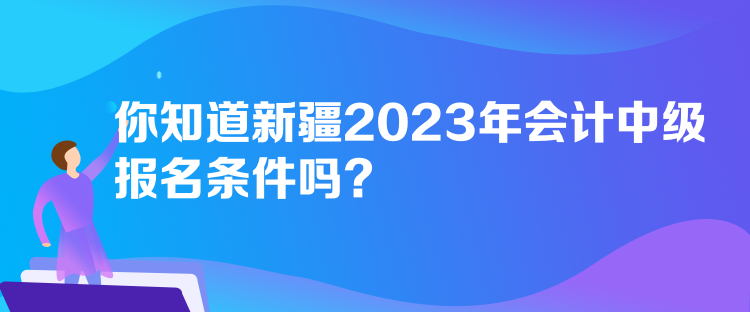 你知道新疆2023年會計中級報名條件嗎？