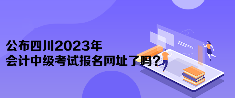 公布四川2023年會(huì)計(jì)中級(jí)考試報(bào)名網(wǎng)址了嗎？