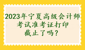 2023年寧夏高級(jí)會(huì)計(jì)師考試準(zhǔn)考證打印截止了嗎？