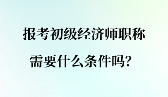 報(bào)考初級(jí)經(jīng)濟(jì)師職稱需要什么條件嗎？