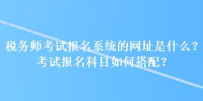 稅務(wù)師考試報名系統(tǒng)的網(wǎng)址是什么？考試報名科目如何搭配？