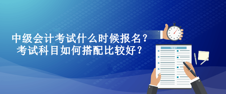 中級(jí)會(huì)計(jì)考試什么時(shí)候報(bào)名？考試科目如何搭配比較好？