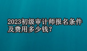 2023初級審計(jì)師報(bào)名條件及費(fèi)用多少錢？