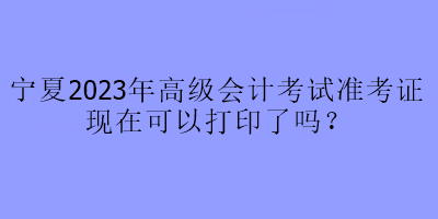 寧夏2023年高級(jí)會(huì)計(jì)考試準(zhǔn)考證現(xiàn)在可以打印了嗎？