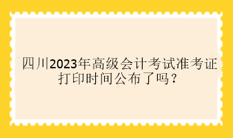 四川2023年高級會計考試準(zhǔn)考證打印時間公布了嗎？