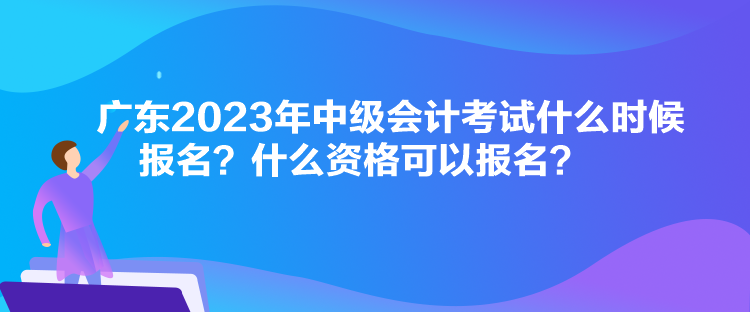 廣東2023年中級會計考試什么時候報名？什么資格可以報名？