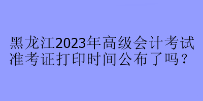 黑龍江2023年高級會計考試準(zhǔn)考證打印時間公布了嗎？