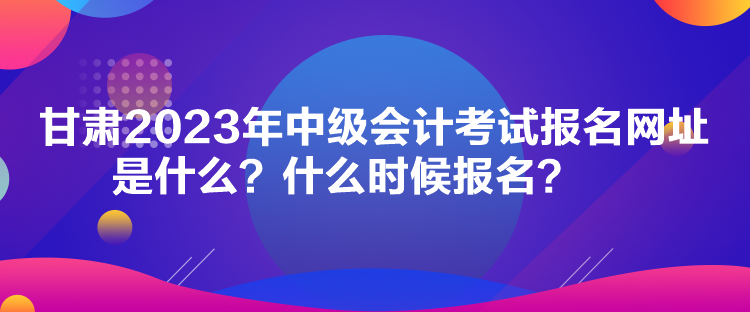 甘肅2023年中級會計考試報名網(wǎng)址是什么？什么時候報名？