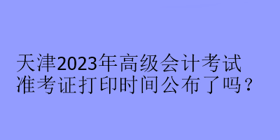 天津2023年高級會計考試準考證打印時間公布了嗎？