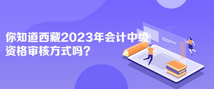 你知道西藏2023年會計中級資格審核方式嗎？