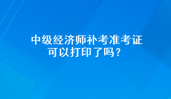 中級經(jīng)濟師補考準考證可以打印了嗎？