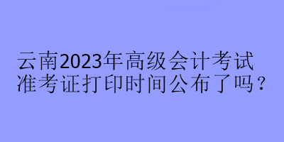 云南2023年高級會計(jì)考試準(zhǔn)考證打印時(shí)間公布了嗎？