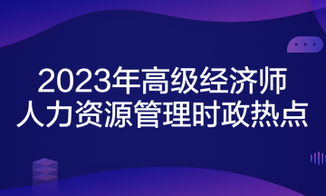 2023年高級經(jīng)濟(jì)師考試《人力資源管理》時政熱點(diǎn)