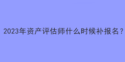 2023年資產(chǎn)評估師什么時候補報名？