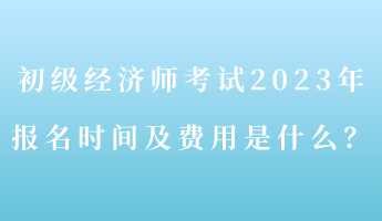 初級經(jīng)濟師考試2023年報名時間及費用是什么？