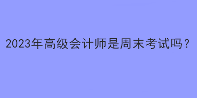 2023年高級(jí)會(huì)計(jì)師是周末考試嗎？