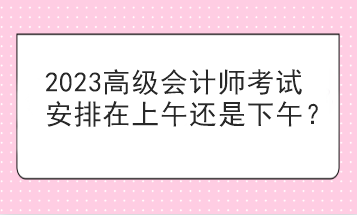 2023高級會計師考試安排在上午還是下午？