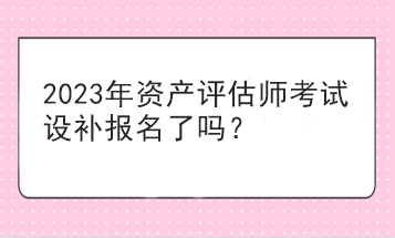 2023年資產(chǎn)評估師考試設補報名了嗎？