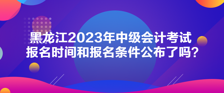 黑龍江2023年中級(jí)會(huì)計(jì)考試報(bào)名時(shí)間和報(bào)名條件公布了嗎？