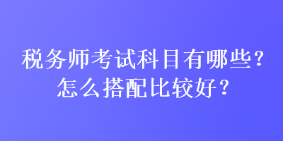 稅務(wù)師考試科目有哪些？怎么搭配比較好？