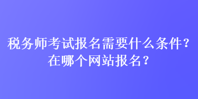 稅務(wù)師考試報(bào)名需要什么條件？在哪個網(wǎng)站報(bào)名？