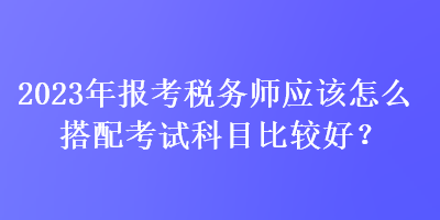 2023年報(bào)考稅務(wù)師應(yīng)該怎么搭配考試科目比較好？