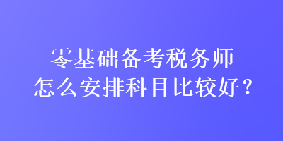 零基礎(chǔ)備考稅務(wù)師怎么安排科目比較好？