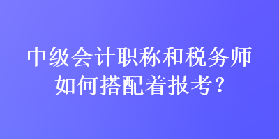 中級(jí)會(huì)計(jì)職稱和稅務(wù)師如何搭配著報(bào)考？