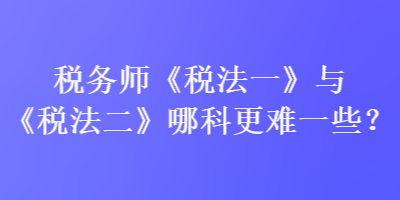 稅務(wù)師《稅法一》與《稅法二》哪科更難一些？