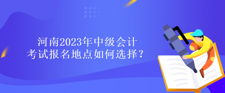 河南2023年中級會計考試報名地點如何選擇？