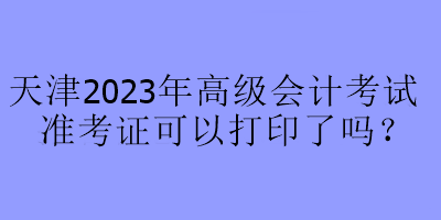 天津2023年高級(jí)會(huì)計(jì)考試準(zhǔn)考證可以打印了嗎？