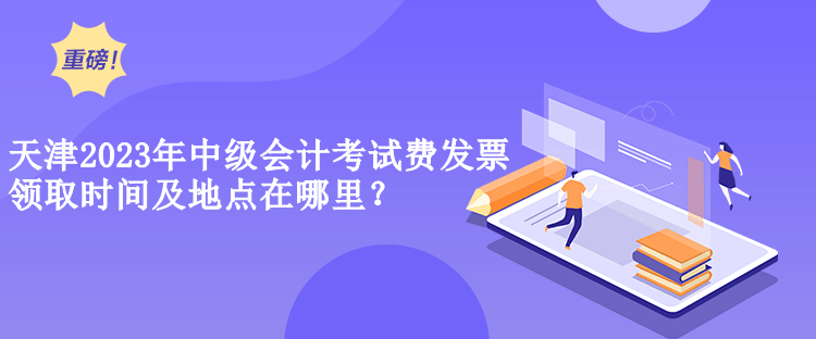  天津2023年中級會計(jì)考試費(fèi)發(fā)票領(lǐng)取時間及地點(diǎn)在哪里？