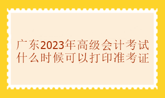 廣東2023年高級會計(jì)考試準(zhǔn)考證什么時候可以打印？