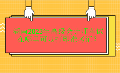 湖南2023年高級(jí)會(huì)計(jì)考試在哪里打印準(zhǔn)考證？