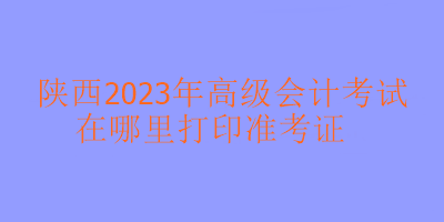 陜西2023年高級會計考試準考證在哪里打印？