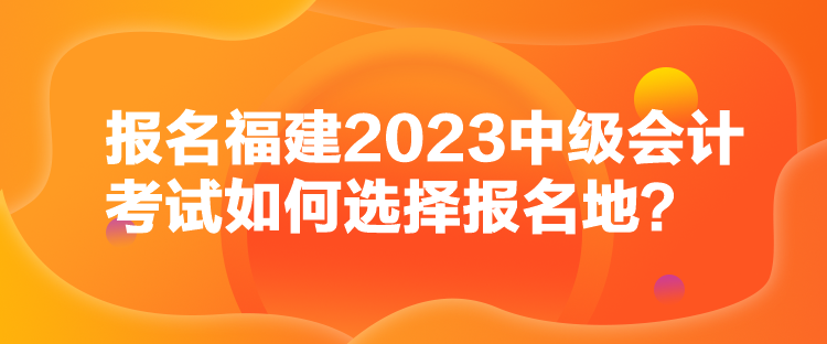 報(bào)名福建2023中級(jí)會(huì)計(jì)考試如何選擇報(bào)名地？