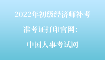 2022年初級(jí)經(jīng)濟(jì)師補(bǔ)考準(zhǔn)考證打印官網(wǎng)：中國(guó)人事考試網(wǎng)