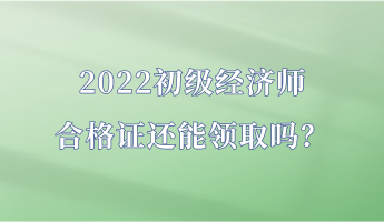 2022初級經濟師合格證還能領取嗎？