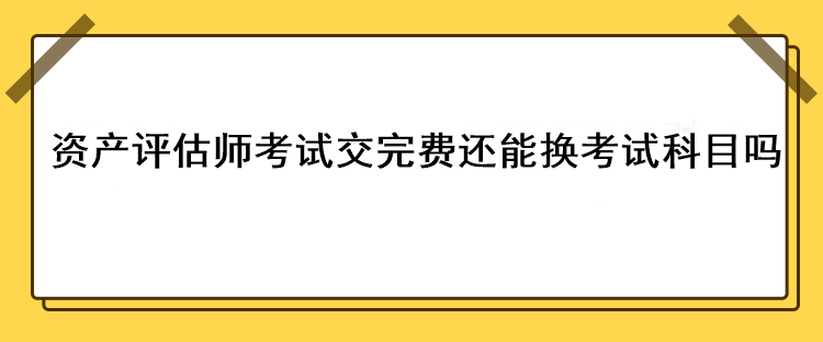 資產(chǎn)評估師考試交完費還能換考試科目嗎？