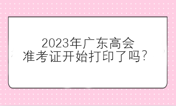 2023年廣東高會準(zhǔn)考證開始打印了嗎？