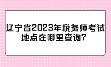 遼寧省2023年稅務師考試地點在哪里查詢？