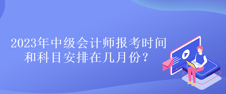 2023年中級(jí)會(huì)計(jì)師報(bào)考時(shí)間和科目安排在幾月份？