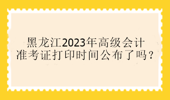 黑龍江2023年高級會計(jì)準(zhǔn)考證打印時(shí)間公布了嗎？