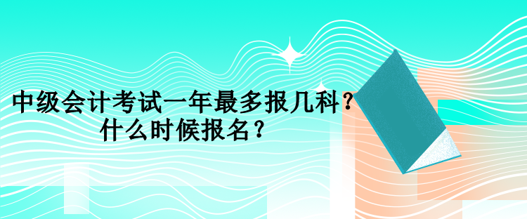 中級(jí)會(huì)計(jì)考試一年最多報(bào)幾科？什么時(shí)候報(bào)名？