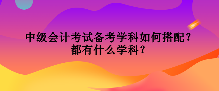 中級會計考試備考學科如何搭配？都有什么學科？